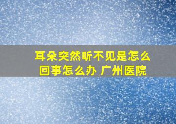 耳朵突然听不见是怎么回事怎么办 广州医院